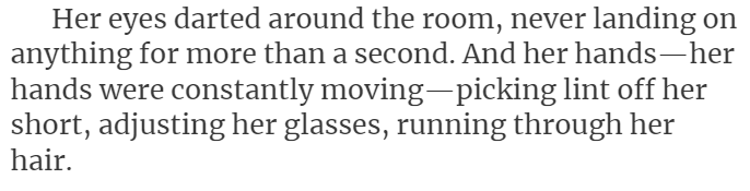 Her eyes darted around the room, never landing on anything for more than a second. And her hands—her hands were constantly moving—picking lint off her short, adjusting her glasses, running through her hair.